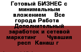 Готовый БИЗНЕС с минимальным вложением! - Все города Работа » Дополнительный заработок и сетевой маркетинг   . Чувашия респ.,Канаш г.